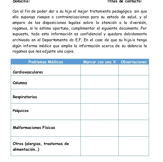 Domiclio ínos de contacto: 
Con el fin de poder dar a su hijo el mejor tratamiento pedagógico, sin que 
ello suponga riesgos o contraindicaciones para su estado de salud, y al 
amparo de las disposiciones legales sobre la atención a la diversión, 
rogamos, si lo estima oportuno, cumplimentar el siguiente documento. Por 
supuesto, toda esta información es confidencial y quedara debidamente 
archivada en el Departamento de E.F. En el casc de que su hijo/a tenga 
algún informe médico que amplie la información acerca de su dolencia le 
rogamos que nos adjunte una copia.