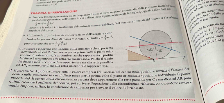 equazione y=75
a. Poni che l'energia potenziale sía nulla quando il disco si trova sul piano orizzontale. Nella posizione iniziale l'ene- moir, é muota in senso un
TRACCIA DI RISOLUZIONE è data da:
gia E, é solo potenziale; nell'istante in cui il disco tocca il piano orizzontale l'energia E/(uguale a E_i)
dove v: è la velocità di traslazione del centro di massa C del disco, I è il momento d'inerzia del disco e ω è la veloci fenzénel sistema di riferin
 1/2 mv_C^(2+frac 1)2Iomega^2
Gkoa la velocità tangenzia
iemente  bor do  de l 
angolare del disco.
ugione di tale ruo 
rcientata da γ' é ugu
b. Utilizzando il principio di conservazione dell'energia e ricor-
dando che per un disco di massa m e raggio r, risulta I= 1/2 mr^2.
a perché la velocità t
tilata da γe calco
mta rappresentata
puoi ricavare che omega = 1/r sqrt(frac 4)3gh.
c. In figura è riportato uno «zoom» sulla situazione che si presenta
nell'istante in cui il disco tocca per la prima volta il piano oriz-
gande ha fatto 10  .
zontale. In tale istante, la circonferenza che rappresenta il profilo
del disco è tangente sia alla retta AB sia all'asse x. Poiché il raggio
del disco è 6sqrt(5) , il centro deve appartenere sia alla retta parallela
ad AB passante per C sia alla retta orizzontale rappresentata.
d. Il parametro k può assumere tutti í valori compresi tra l'ascissa del centro nella posizione iniziale e l'ascissa del
centro nella posizione in cui il disco tocca per la prima volta il piano orizzontale (posizione individuata al punto
precedente). Il centro della circonferenza cercata deve appartenere alla retta passante per C e parallela ad AB: puoi
quindi ricavare l'ordinata del centro, poi scrivere l'equazione della circonferenza richiesta, conoscendone centro e
raggio. Imponi, infine, la condizione di tangenza per trovare il valore di k richiesto.