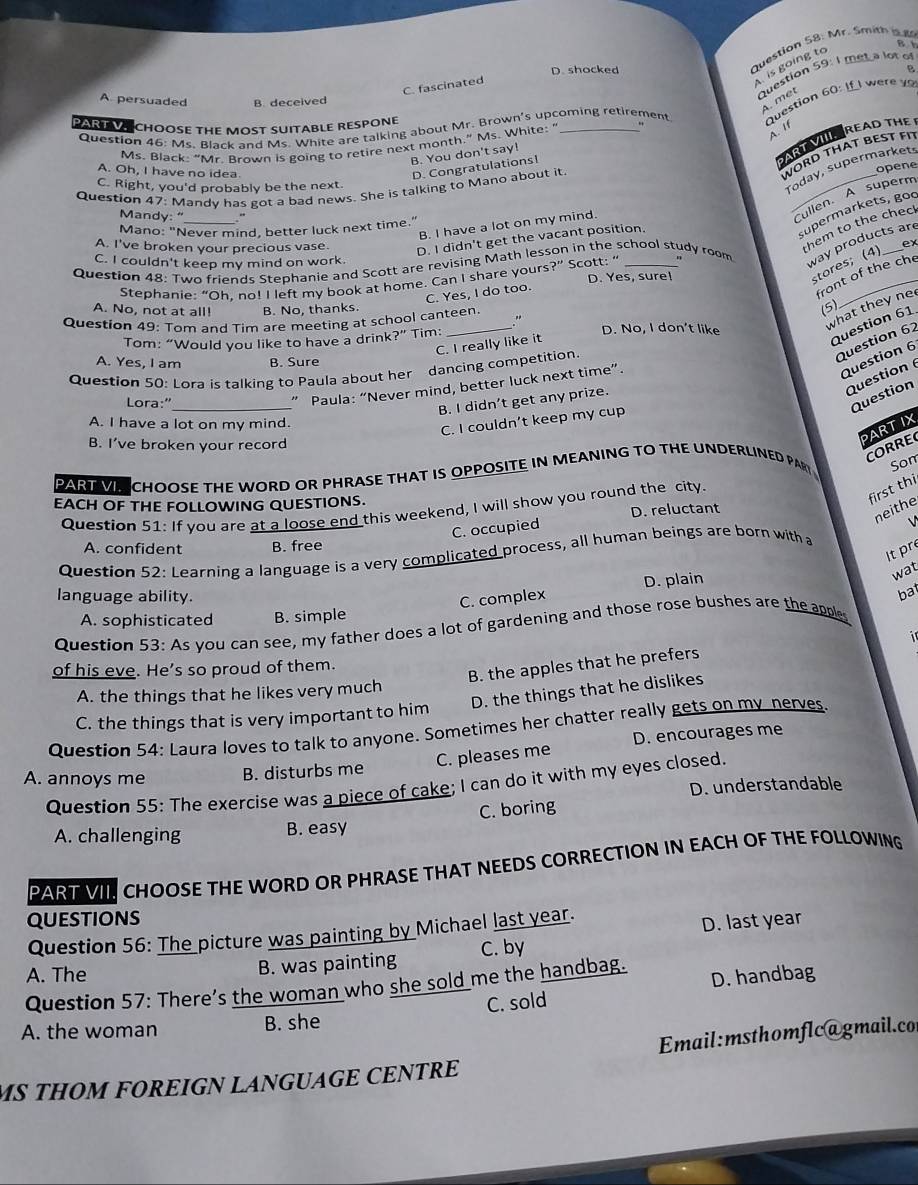 Mr. Smith
C. fascinated
is going to
Bb
D. shocked B
A persuaded B. deceived
question 59: I met a lot of
A. met
Question 46: Ms. Black and Ms. White are talking about Mr. Brown's upcoming retirement  Question 60: If I were 
PART VCHOOSE THE MOST SUITABLE RESPONE
Ms. Black: “Mr. Brown is going to retire next month.” Ms. White: '
A. If
B. You don't say!
AR READ THE
A. Oh, I have no idea.
WORD THAT BEST FT
D. Congratulations!
C. Right, you'd probably be the next.
Today, supermarket
Question 47: Mandy has got a bad news. She is talking to Mano about it
Mandy: " +
Cullen A superm
B. I have a lot on my mind. _opene
supermarkets, goo
hem to the chec
Mano: "Never mind, better luck next time."
A. I've broken your precious vase. D. I didn't get the vacant position.
C. I couldn't keep my mind on work.
Question 48: Two friends Stephanie and Scott are revising Math lesson in the school study room
way products are
Stephanie: “Oh, no! I left my book at home. Can I share yours?” Scott: “ D. Yes, sure!
stores; (4) ex
C. Yes, I do too.
front of the che
A. No, not at all! B. No, thanks.
Question 49: Tom and Tim are meeting at school canteen
(5)
Tom: “Would you like to have a drink?” Tim:
D. No, I don't like
what they ne
A. Yes, I am B. Sure
Question 62
C. I really like it
Question 61
Question 6
Question 50: Lora is talking to Paula about her dancing competition.
Question 
Lora:"_
” Paula: “Never mind, better luck next time”.
Question
B. I didn’t get any prize.
A. I have a lot on my mind.
C. I couldn’t keep my cup
B. I’ve broken your record
PARTIX
CORRE
PART VI CHOOSE THE WORD OR PHRASE THAT IS OPPOSITE IN MEANING TO THE UNDERLINED PAR Som
EACH OF THE FOLLOWING QUESTIONS.
first thi
Question 51: If you are at a loose end this weekend, I will show you round the city.
D. reluctant
neithe
C. occupied
A. confident B. free
Question 52: Learning a language is a very complicated process, all human beings are born with a √
It pr
language ability.
C. complex D. plain
wat
bat
A. sophisticated B. simple
Question 53: As you can see, my father does a lot of gardening and those rose bushes are the apples
i 
of his eve. He’s so proud of them.
B. the apples that he prefers
D. the things that he dislikes
A. the things that he likes very much
C. the things that is very important to him
Question 54: Laura loves to talk to anyone. Sometimes her chatter really gets on my nerves.
C. pleases me D. encourages me
A. annoys me B. disturbs me
Question 55: The exercise was a piece of cake; I can do it with my eyes closed.
D.understandable
A. challenging B. easy C. boring
PART VI. CHOOSE THE WORD OR PHRASE THAT NEEDS CORRECTION IN EACH OF THE FOLLOWING
quEstions
Question 56: The picture was painting by Michael last year.
D. last year
A. The B. was painting C. by
Question 57: There’s the woman who she sold me the handbag. D. handbag
C. sold
A. the woman B. she
Email:msthomflc@gmail.co
MS THOM FOREIGN LANGUAGE CENTRE