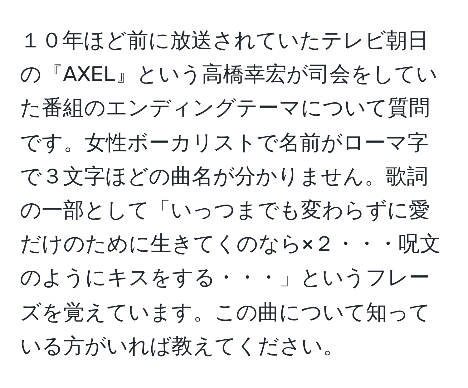 １０年ほど前に放送されていたテレビ朝日の『AXEL』という高橋幸宏が司会をしていた番組のエンディングテーマについて質問です。女性ボーカリストで名前がローマ字で３文字ほどの曲名が分かりません。歌詞の一部として「いっつまでも変わらずに愛だけのために生きてくのなら×２・・・呪文のようにキスをする・・・」というフレーズを覚えています。この曲について知っている方がいれば教えてください。