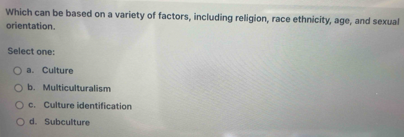 Which can be based on a variety of factors, including religion, race ethnicity, age, and sexual
orientation.
Select one:
a. Culture
b. Multiculturalism
c. Culture identification
d. Subculture