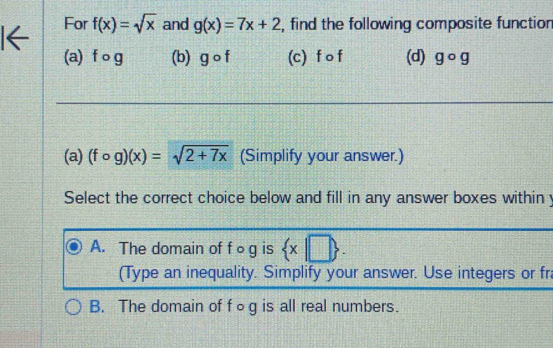 For f(x)=sqrt(x) and g(x)=7x+2 , find the following composite functior
(a) f o g (b) gcirc I (c) f o f (d) gcirc g
(a) (fcirc g)(x)=sqrt(2+7x) (Simplify your answer.)
Select the correct choice below and fill in any answer boxes within y
A. The domain of f○ g is  x|□ . 
(Type an inequality. Simplify your answer. Use integers or fr
B. The domain of f○ g is all real numbers.