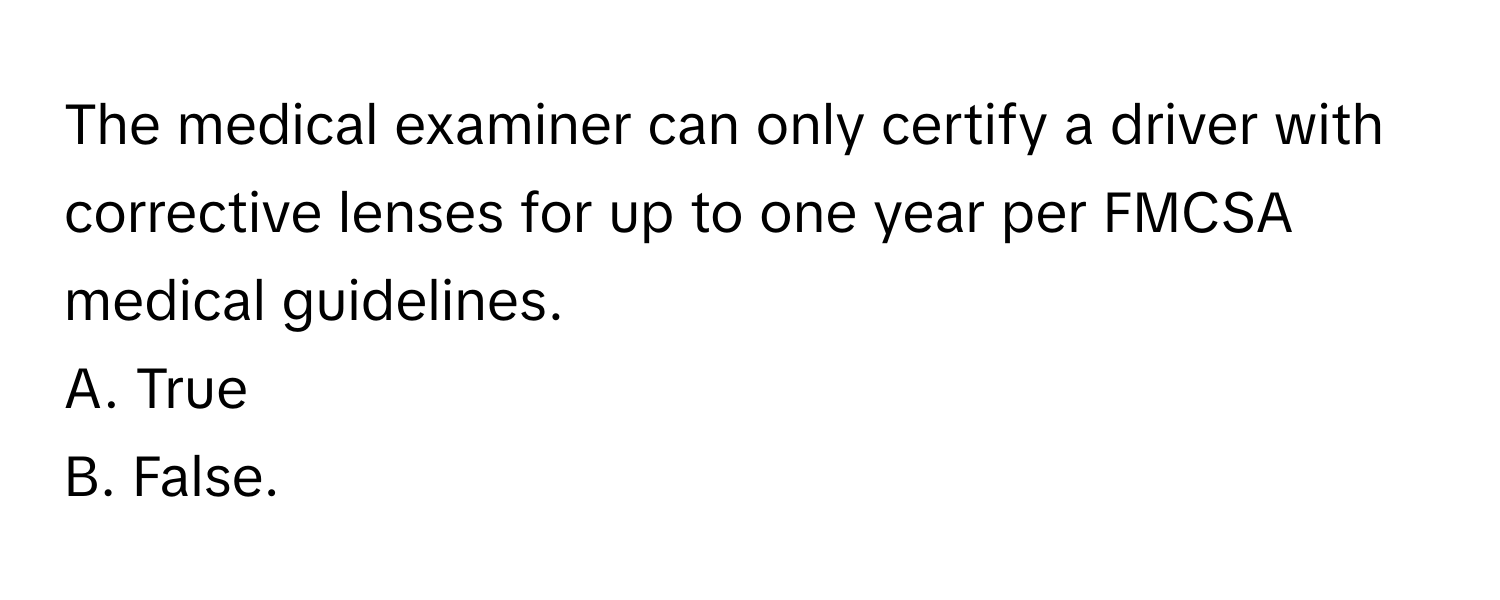 The medical examiner can only certify a driver with corrective lenses for up to one year per FMCSA medical guidelines. 

A. True 
B. False.