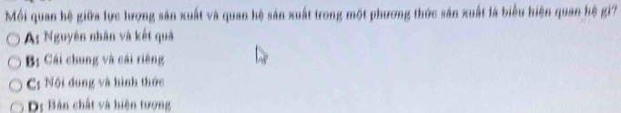 Mồi quan hệ giữa lực lượng sản xuất và quan hệ sản xuất trong một phương thức sản xuất là biểu hiện quan hệ gi7
As Nguyên nhân và kết quả
B: Cái chung và cái riêng
C; Nội dung và hình thức
D: Bản chất và hiện tượng