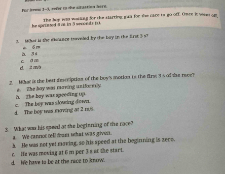 For items 1-3, refer to the situation here.
The boy was waiting for the starting gun for the race to go off. Once it went of
he sprinted 6 m in 3 seconds (s).
1. What is the distance traveled by the boy in the first 3 s?
a. 6 m
b. 3 s
c. 0 m
d. 2 m/s
2. What is the best description of the boy's motion in the first 3 s of the race?
a. The boy was moving uniformly.
b. The boy was speeding up.
c. The boy was slowing down.
d. The boy was moving at 2 m/s.
3. What was his speed at the beginning of the race?
a. We cannot tell from what was given.
b. He was not yet moving, so his speed at the beginning is zero.
c. He was moving at 6 m per 3 s at the start.
d. We have to be at the race to know.