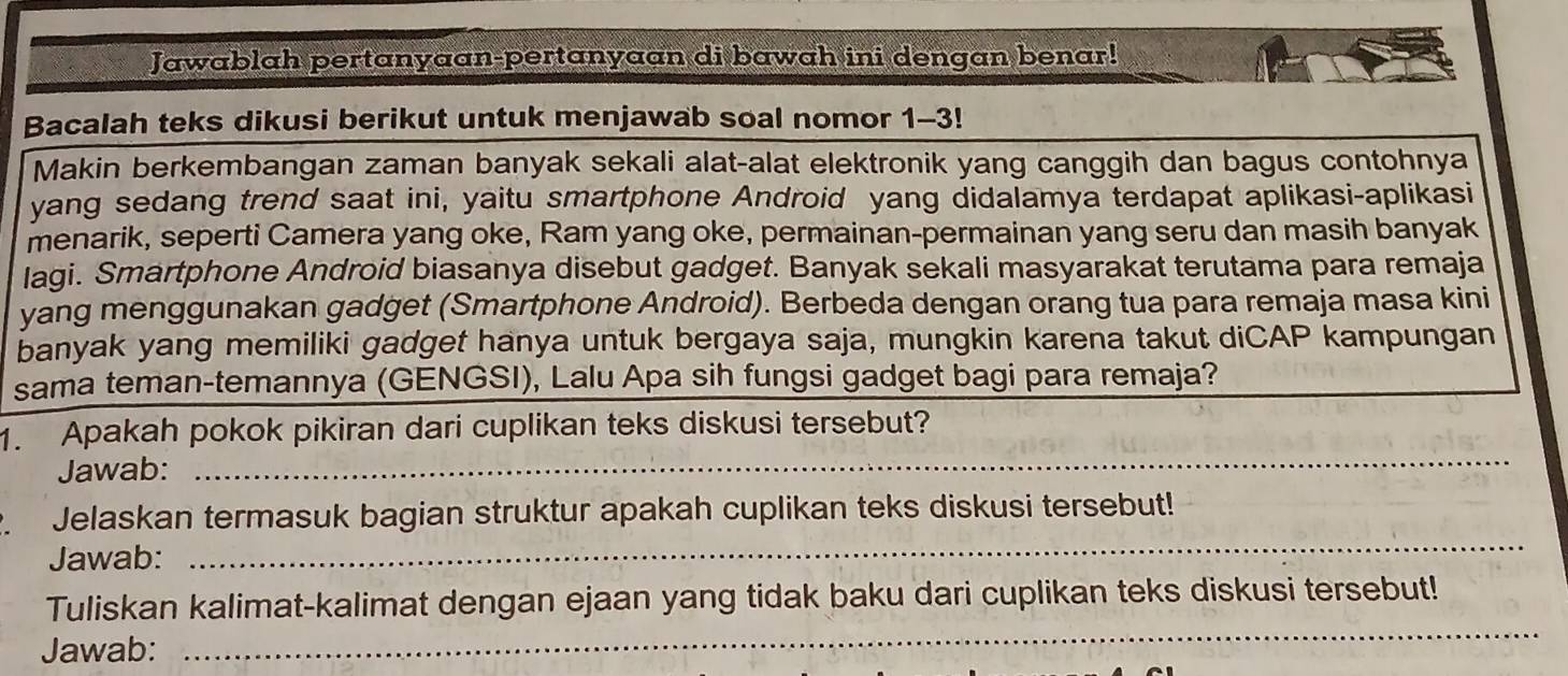 Jawablah pertanyaan-pertanyaan di bawah ini dengan benar! 
Bacalah teks dikusi berikut untuk menjawab soal nomor 1-3! 
Makin berkembangan zaman banyak sekali alat-alat elektronik yang canggih dan bagus contohnya 
yang sedang trend saat ini, yaitu smartphone Android yang didalamya terdapat aplikasi-aplikasi 
menarik, seperti Camera yang oke, Ram yang oke, permainan-permainan yang seru dan masih banyak 
lagi. Smartphone Android biasanya disebut gadget. Banyak sekali masyarakat terutama para remaja 
yang menggunakan gadget (Smartphone Android). Berbeda dengan orang tua para remaja masa kini 
banyak yang memiliki gadget hanya untuk bergaya saja, mungkin karena takut diCAP kampungan 
sama teman-temannya (GENGSI), Lalu Apa sih fungsi gadget bagi para remaja? 
1. Apakah pokok pikiran dari cuplikan teks diskusi tersebut? 
Jawab: 
_ 
Jelaskan termasuk bagian struktur apakah cuplikan teks diskusi tersebut! 
Jawab: 
_ 
_ 
Tuliskan kalimat-kalimat dengan ejaan yang tidak baku dari cuplikan teks diskusi tersebut! 
Jawab: