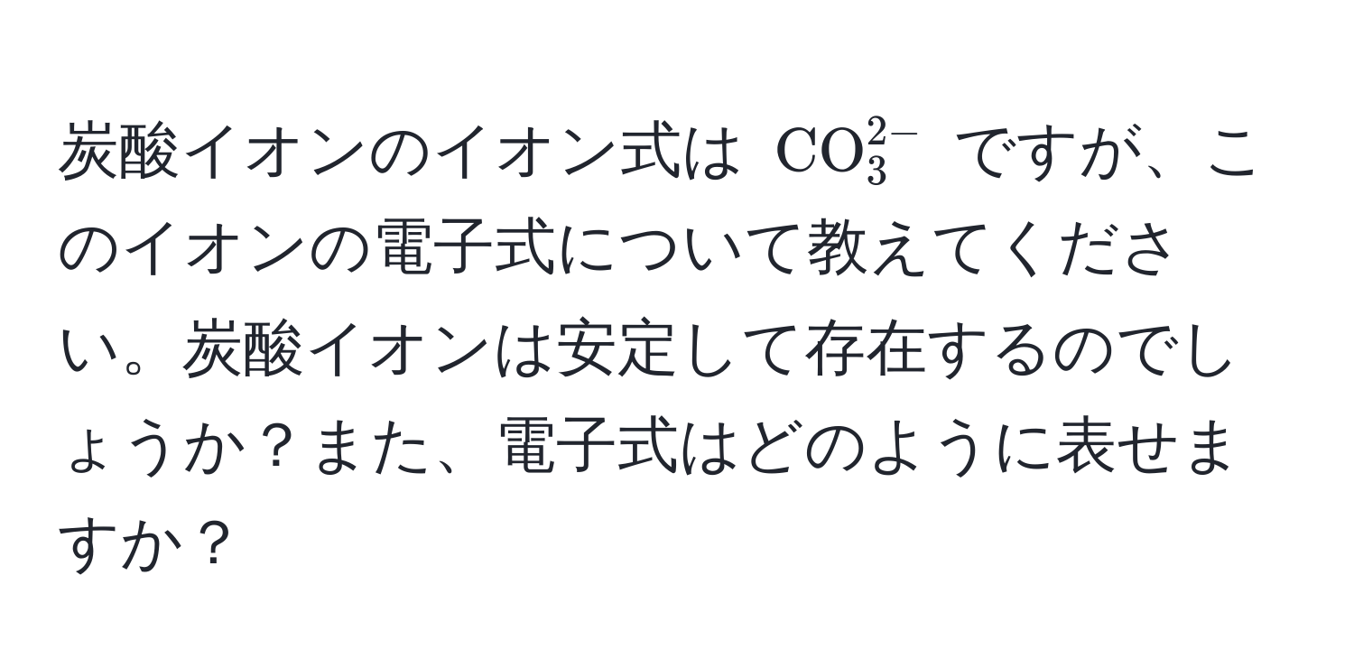 炭酸イオンのイオン式は $CO_3^(2-)$ ですが、このイオンの電子式について教えてください。炭酸イオンは安定して存在するのでしょうか？また、電子式はどのように表せますか？