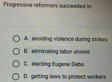 Progressive reformers succeeded in:
A. avoiding violence during strikes
B. eliminating labor unions
C. electing Eugene Debs
D. getting laws to protect workers