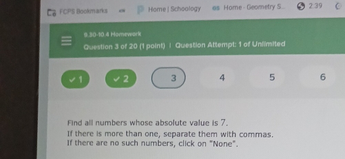 FCPS Bookmarks Home | Schoology as Home - Geometry S.. 2:39 
9.30-10.4 Homework 
Question 3 of 20 (1 point) | Question Attempt: 1 of Unlimited
1 2 3 4 5 6
Find all numbers whose absolute value is 7, 
If there is more than one, separate them with commas. 
If there are no such numbers, click on "None".