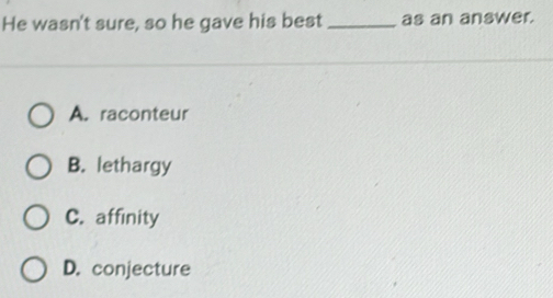 He wasn't sure, so he gave his best _as an answer.
A. raconteur
B. lethargy
C. affinity
D. conjecture