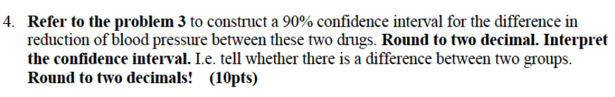 Refer to the problem 3 to construct a 90% confidence interval for the difference in 
reduction of blood pressure between these two drugs. Round to two decimal. Interpret 
the confidence interval. I.e. tell whether there is a difference between two groups. 
Round to two decimals! (10pts)