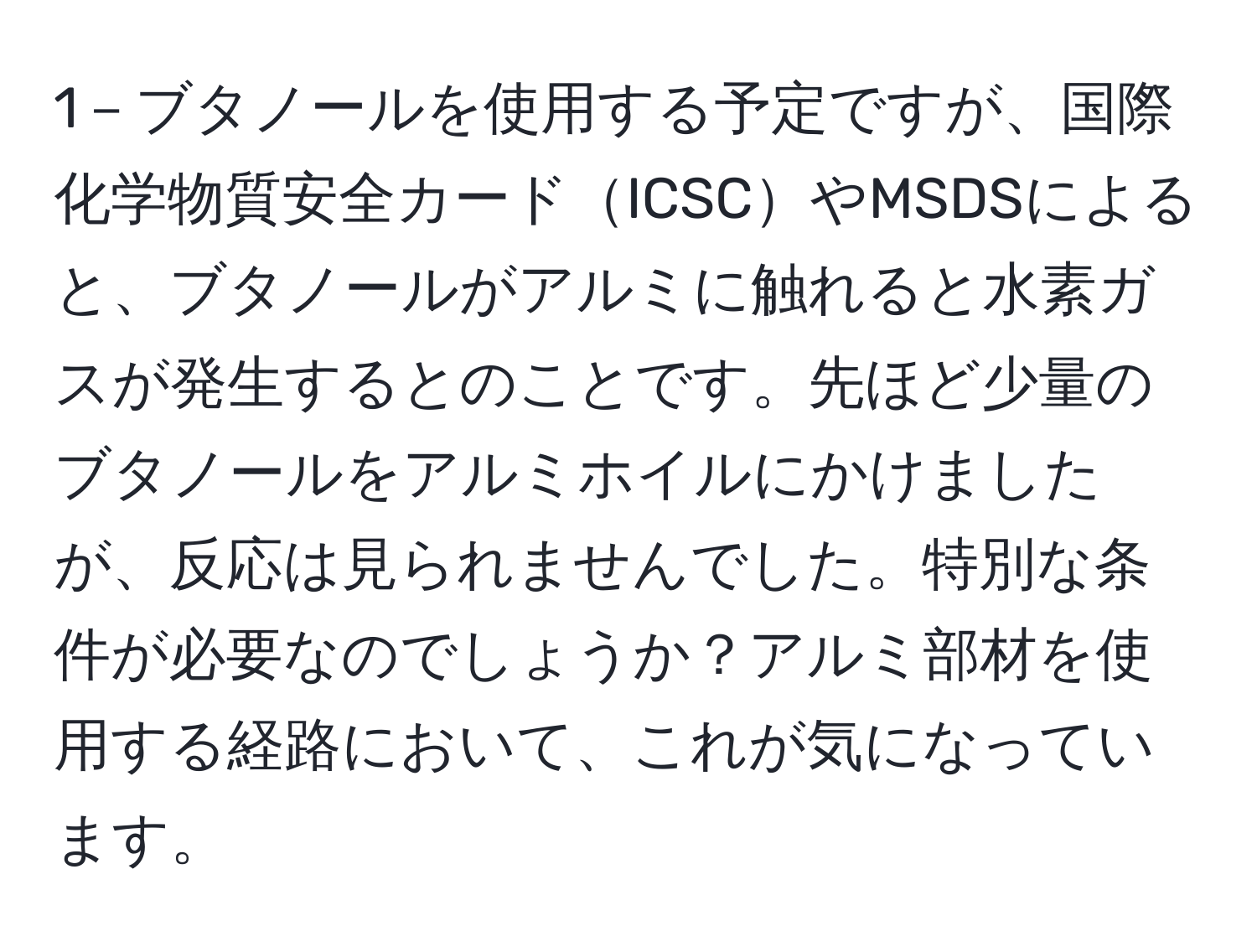 1－ブタノールを使用する予定ですが、国際化学物質安全カードICSCやMSDSによると、ブタノールがアルミに触れると水素ガスが発生するとのことです。先ほど少量のブタノールをアルミホイルにかけましたが、反応は見られませんでした。特別な条件が必要なのでしょうか？アルミ部材を使用する経路において、これが気になっています。