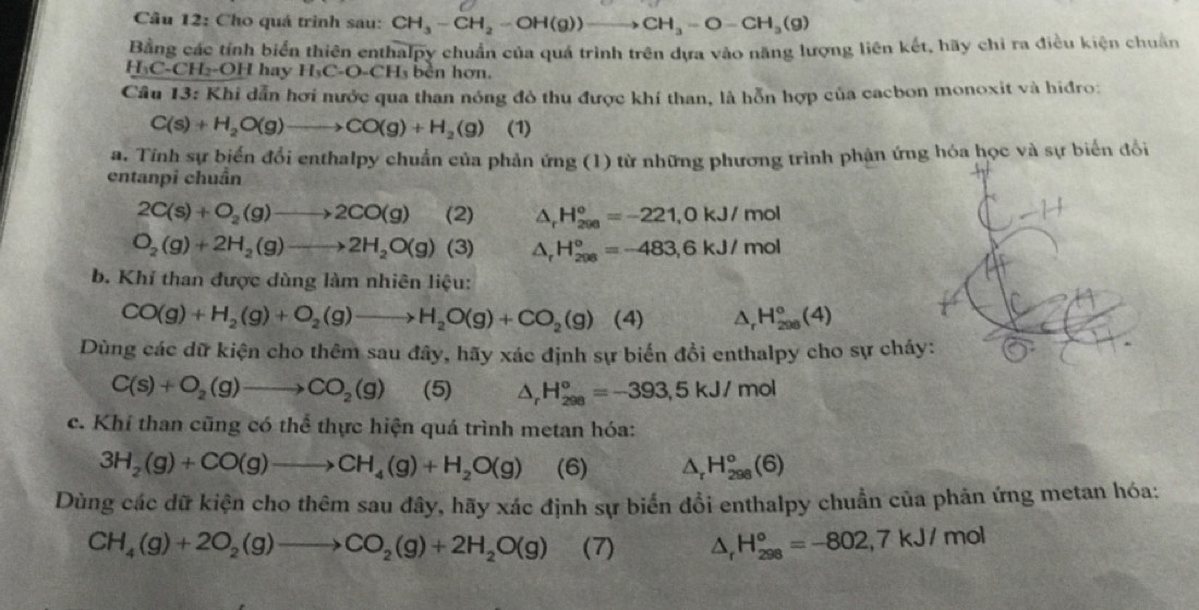 Cho quá trình sau: CH_3-CH_2-OH(g))to CH_3-O-CH_3(g)
Bằng các tính biển thiên enthalpy chuẩn của quá trình trên dựa vào năng lượng liên kết, hãy chỉ ra điều kiện chuẩn
H₃C-CH₂-OH hay H_3C· O-CH_3 bền hơn.
Câu 13: Khi dẫn hơi nước qua than nóng đô thu được khí than, là hỗn hợp của cacbon monoxit và hiđro:
C(s)+H_2O(g)to CO(g)+H_2(g) (1)
a. Tỉnh sự biến đổi enthalpy chuẩn của phản ứng (1) từ những phương trình phản ứng hóa học và sự biến đổi
entanpi chuẩn
2C(s)+O_2(g)to 2CO(g) (2) △ _rH_(200)°=-221,0kJ/mol
O_2(g)+2H_2(g)to 2H_2O(g) (3) △ _rH_(208)°=-483,6kJ/mol
b. Khí than được dùng làm nhiên liệu:
CO(g)+H_2(g)+O_2(g)to H_2O(g)+CO_2(g) (4) △ _rH_(208)°(4)
Dùng các dữ kiện cho thêm sau đây, hãy xác định sự biển đồi enthalpy cho sự ch
C(s)+O_2(g)to CO_2(g) (5) △ _rH_(298)°=-393,5kJ/mol
c. Khí than cũng có thể thực hiện quá trình metan hóa:
3H_2(g)+CO(g)to CH_4(g)+H_2O(g) (6) △ _rH_(298)°(6)
Dùng các dữ kiện cho thêm sau đây, hãy xác định sự biển đổi enthalpy chuẩn của phản ứng metan hóa:
CH_4(g)+2O_2(g)to CO_2(g)+2H_2O(g) (7) △ _rH_(298)°=-802,7kJ/mol