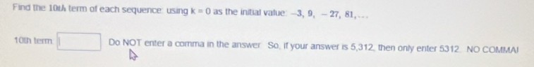 Find the 10t term of each sequence: using k=0 as the initial value: —3, 9, — 27, 81, .. .
10th term □ Do NOT enter a comma in the answer So, if your answer is 5,312, then only enter 5312 NO COMMAI