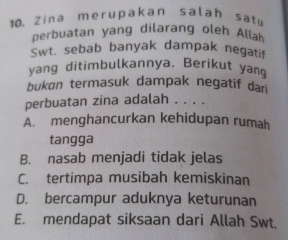 Zina merupakan salah sat u
perbuatan yang dilarang oleh Allah
Swt. sebab banyak dampak negatif
yang ditimbulkannya. Berikut yang
bukɑn termasuk dampak negatif dari
perbuatan zina adalah . . . .
A. menghancurkan kehidupan rumah
tangga
B. nasab menjadi tidak jelas
C. tertimpa musibah kemiskinan
D. bercampur aduknya keturunan
E. mendapat siksaan dari Allah Swt.