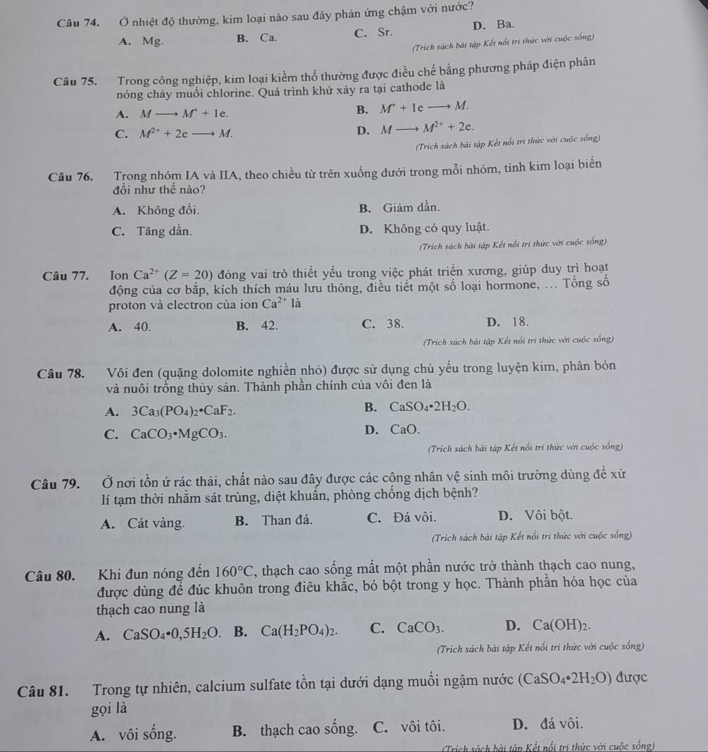 Ở nhiệt độ thường, kim loại nào sau đây phản ứng chậm với nước?
A. Mg. B. Ca. C. Sr. D. Ba.
(Trich sách bài tập Kết nổi trì thức với cuộc sống)
Câu 75. Trong công nghiệp, kim loại kiểm thổ thường được điều chế bằng phương pháp điện phân
nóng chảy muối chlorine. Quá trình khử xảy ra tại cathode là
A. Mto M^++1e.
B. M^++1eto M.
C. M^(2+)+2eto M.
D. Mto M^(2+)+2e.
(Trích sách bài tập Kết nổi trì thức với cuộc sống)
Câu 76. Trong nhóm IA và IIA, theo chiều từ trên xuống dưới trong mỗi nhóm, tính kim loại biển
đồi như thế nào?
A. Không đổi. B. Giảm dần.
C. Tăng dần. D. Không có quy luật.
(Trich sách bài tập Kết nổi trí thức với cuộc sống)
Câu 77. Ion Ca^(2+)(Z=20) đóng vai trò thiết yếu trong việc phát triển xương, giúp duy trì hoạt
động của cơ bắp, kích thích máu lưu thông, điều tiết một số loại hormone, ... Tổng số
proton và electron của ion Ca^(2+)la
A. 40. B. 42. C. 38. D. 18.
(Trich sách bài tập Kết nổi trì thức với cuộc sống)
Câu 78. Vôi đen (quặng dolomite nghiền nhỏ) được sử dụng chủ yếu trong luyện kim, phân bón
và nuôi trồng thủy sản. Thành phần chính của vôi đen là
B.
A. 3Ca_3(PO_4)_2· CaF_2. CaSO_4· 2H_2O.
C. CaCO_3· MgCO_3. D. CaO.
(Trich sách bài tập Kết nổi trì thức với cuộc sống)
Câu 79. Ở nơi tồn ứ rác thải, chất nào sau đây được các cộng nhân vệ sinh môi trường dùng để xử
lí tạm thời nhằm sát trùng, diệt khuẩn, phòng chống dịch bệnh?
A. Cát vàng. B. Than đá. C. Đá vôi. D. Vôi bột.
(Trich sách bài tập Kết nổi trì thức với cuộc sống)
Câu 80. Khi đun nóng đến 160°C , thạch cao sống mất một phần nước trở thành thạch cao nung,
được dùng để đúc khuôn trong điêu khắc, bó bột trong y học. Thành phần hóa học của
thạch cao nung là
A. CaSO_4· 0,5H_2O. B. Ca(H_2PO_4)_2. C. CaCO_3. D. Ca(OH)_2.
(Trich sách bài tập Kết nổi tri thức với cuộc sống)
Câu 81. Trong tự nhiên, calcium sulfate tồn tại dưới dạng muối ngậm nước (CaSO_4· 2H_2O) được
gọi là
A. vôi sống. B. thạch cao sống. C. vôi tôi. D. đá vôi.
(Trích sách bài tâp Kết nổi trị thức với cuộc sống)