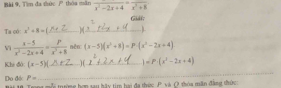 Bài 9, Tìm đa thức P thỏa mãn frac x^2-2x+4=frac x^3+8
Giải: 
Ta có: x^3+8= _)(_ ). 
Vì  (x-5)/x^2-2x+4 = P/x^3+8  nên: (x-5)(x^3+8)=P· (x^2-2x+4). 
Khi đó: (x-5)( _. 1_ =P· (x^2-2x+4)
Do đó: P=
_ 
Bài 10 Trong mỗi trường hợp sau hãy tìm hai đa thức P và O thòa mãn đăng thức: