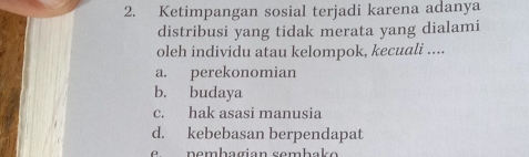 Ketimpangan sosial terjadi karena adanya
distribusi yang tidak merata yang dialami
oleh individu atau kelompok, kecuali ....
a. perekonomian
b. budaya
c. hak asasi manusia
d. kebebasan berpendapat
e n e mbagian semb a o