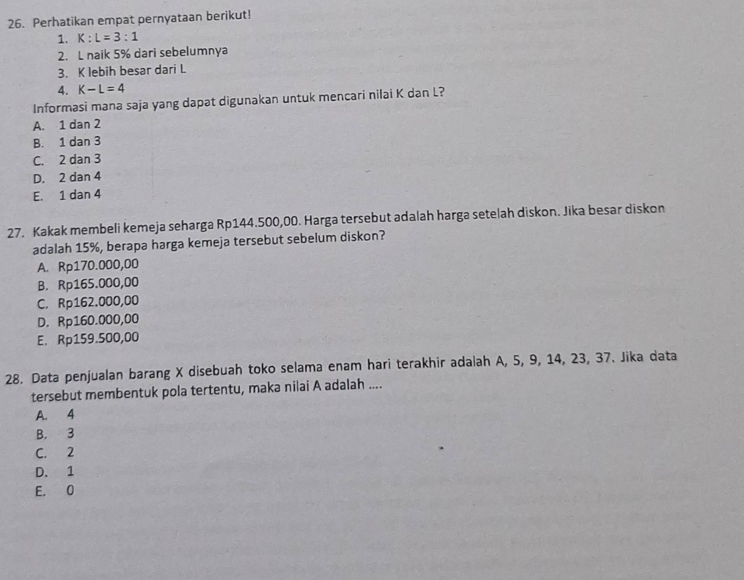 Perhatikan empat pernyataan berikut!
1. K:L=3:1
2. L naik 5% dari sebelumnya
3. K lebih besar dari L
4. K-L=4
Informasi mana saja yang dapat digunakan untuk mencari nilai K dan L?
A. 1 dan 2
B. 1 dan 3
C. 2 dan 3
D. 2 dan 4
E. 1 dan 4
27. Kakak membeli kemeja seharga Rp144.500,00. Harga tersebut adalah harga setelah diskon. Jika besar diskon
adalah 15%, berapa harga kemeja tersebut sebelum diskon?
A. Rp170.000,00
B. Rp165.000,00
C. Rp162.000,00
D. Rp160.000,00
E. Rp159.500,00
28. Data penjualan barang X disebuah toko selama enam hari terakhir adalah A, 5, 9, 14, 23, 37. Jika data
tersebut membentuk pola tertentu, maka nilai A adalah ....
A. 4
B. 3
C. 2
D. 1
E. 0