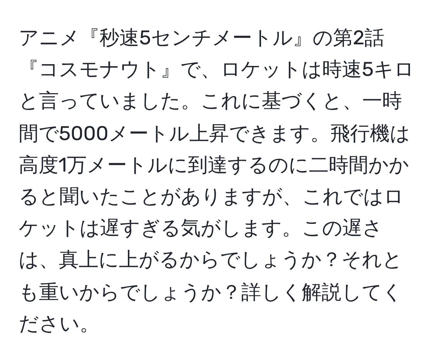 アニメ『秒速5センチメートル』の第2話『コスモナウト』で、ロケットは時速5キロと言っていました。これに基づくと、一時間で5000メートル上昇できます。飛行機は高度1万メートルに到達するのに二時間かかると聞いたことがありますが、これではロケットは遅すぎる気がします。この遅さは、真上に上がるからでしょうか？それとも重いからでしょうか？詳しく解説してください。