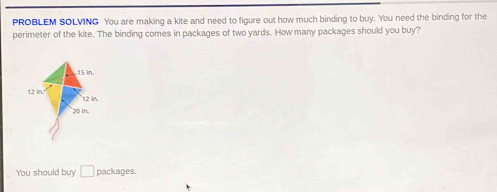 PROBLEM SOLVING You are making a kite and need to figure out how much binding to buy. You need the binding for the 
perimeter of the kite. The binding comes in packages of two yards. How many packages should you buy? 
You should buy □ packages.