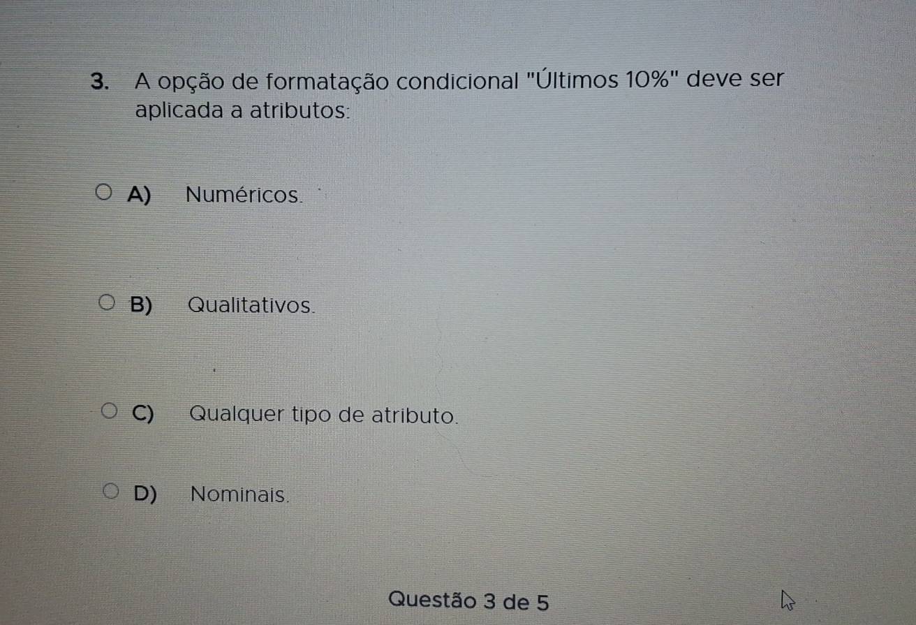 A opção de formatação condicional "Últimos 10%" deve ser
aplicada a atributos:
A) Numéricos.
B) Qualitativos.
C) Qualquer tipo de atributo.
D) Nominais.
Questão 3 de 5