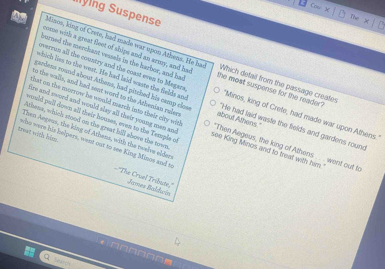 Cou 
lying Suspense 
The 
come with a great fleet of ships and an army, and had 
Abc Minos, king of Crete, had made war upon Athens. He had Which detail from the passage creates 
ourned the merchant vessels in the harbor, and had the most suspense for the reader . 
which lies to the west. He had laid waste the fields and 
overrun all the country and the coast even to Megara 'Minos, king of Crete, had made war upon Athens. 
to the walls, and had sent word to the Athenian ruler about Athens." 
gardens round about Athens, had pitched his camp clos 'He had laid waste the fields and gardens round 
would pull down all their houses, even to the Temple o 
hat on the morrow he would march into their city wit 'Then Aegeus, the king of Athens . . . went out to 
Athena, which stood on the great hill above the town 
fire and sword and would slay all their young men and see King Minos and to treat with him. 
treat with him. Then Aegeus, the king of Athens, with the twelve elder 
who were his helpers, went out to see King Minos and t 
—“The Cruel Tribute,” James Baldwin 
Search