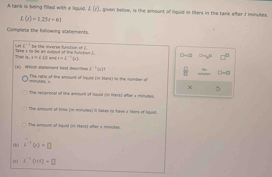 A tank is being filled with a liquid. L(t) , given below, is the amount of liquid in liters in the tank after t minutes.
L(t)=1.25t+61
Complete the following statements.
Let L^(-1) be the inverse function of L.
Take x to be an output of the function L. . ` log ￥ □ log _□ □
That is, x=L(t) and t=L^(-1)(x). 
(a) Which statement best describes L^(-1)(x) ?  □ /□   solution □ =□
No
The ratio of the amount of liquid (in liters) to the number of
minutes, x. ×
The reciprocal of the amount of liquid (in liters) after x minutes.
The amount of time (in minutes) it takes to have x liters of liquid.
The amount of liquid (in liters) after x minutes.
(b) L^(-1)(x)=□
(c) L^(-1)(115)=□