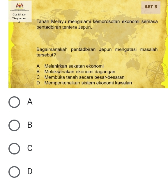 SET 3
GLaSS 2.0
Tingkatan Tanah Melayu mengalami kemorosotan ekonomi semasa
pentadbiran tentera Jepun.
Bagaimanakah pentadbiran Jepun mengatasi masalah
tersebut?
A Melahirkan sekatan ekonomi
B Melaksanakan ekonomi dagangan
C Membuka tanah secara besar-besaran
D Memperkenalkan sistem ekonomi kawalan
A
B
C
D