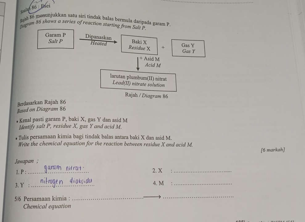 Soalan 86 : Esei 
_ 
Rajah 86 menunjukkan satu siri tindak balas bermula daripada garam P. 
Diagram 86 shows a series of reaction starting from Salt P. 
Garam P Dipanaskan Baki X
Salt P Heated Residue X + Gas Y
Gas Y
+ Asid M
Acid M
larutan plumbum(II) nitrat 
Lead(II) nitrate solution 
Rajah / Diagram 86 
Berdasarkan Rajah 86 
Based on Diagram 86 
Kenal pasti garam P, baki X, gas Y dan asid M
Identify salt P, residue X, gas Y and acid M. 
Tulis persamaan kimia bagi tindak balas antara baki X dan asid M. 
Write the chemical equation for the reaction between residue X and acid M. 
[6 markah] 
Jawapan ; 
1. P : _2. X _ 
3. Y : _4. M _ 
5/6 Persamaan kimia : 
_ 
_ 
_ 
_ 
Chemical equation