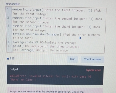 Your answer 
1 number1=int(input("Enter the first integer: ")) #Ask 
for the first integer 
2 number2=int(input("Enter the second integer: ")) #Ask 
for the second integer 
3 |number3=int(input("Enter the third integer: ")) #Ask 
for the tird integer 
4 |total=number1+number2+number3 #Add the three numbers 
to the total 
5 average=total/3 #Calculate the average 
6 print("The average of the three integers 
is:",average) #Output the average 
125 Run Check answer 
Output Syntax error 
ValueError: invalid literal for int() with base 10
'None' on line 1 
A syritax error means that the code isn't able to run. Check that: