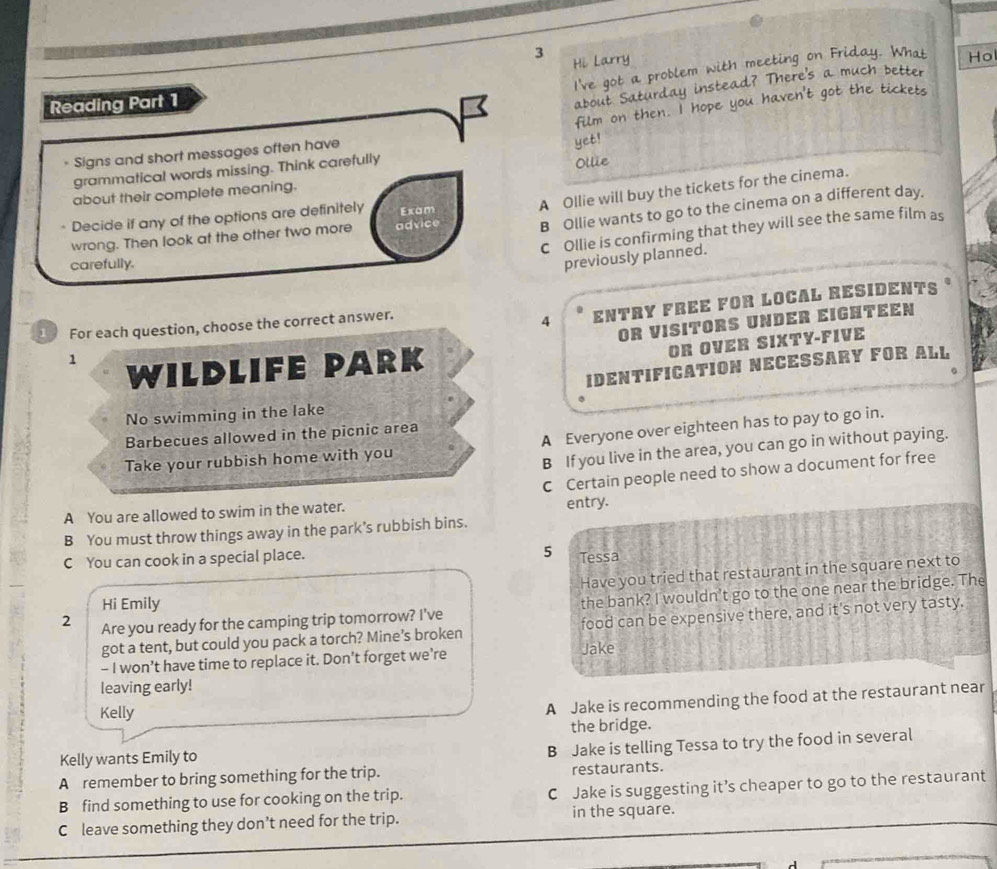 I've got a problem with meeting on !
Reading Part 1 Hi Larry
Hol
about y instead? There's a much better
film on then. I hope you have t g t .
* Signs and short messages often have
yet!
grammatical words missing. Think carefully
about their complete meaning. Ollie
B Ollie wants to go to the cinema on a different day.
wrong. Then look at the other two more advice A Ollie will buy the tickets for the cinema.
Decide if any of the options are definitely Exam
C Ollie is confirming that they will see the same film as
carefully.
previously planned.
1 For each question, choose the correct answer.
4 ENTRY FREE FOR LOCAL RESIDENTS
OR VISITORS UNDER EIGHTEEN
1
WILDLIFE PARK
OR OVER SIXTY-FIVE
IDENTIFICATION NECESSARY FOR ALL
No swimming in the lake
Barbecues allowed in the picnic area
Take your rubbish home with you A Everyone over eighteen has to pay to go in.
B If you live in the area, you can go in without paying.
C Certain people need to show a document for free
A You are allowed to swim in the water. entry.
B You must throw things away in the park’s rubbish bins.
5
C You can cook in a special place. Tessa
Have you tried that restaurant in the square next to
2 Are you ready for the camping trip tomorrow? I’ve the bank? I wouldn't go to the one near the bridge. The
Hi Emily
got a tent, but could you pack a torch? Mine’s broken food can be expensive there, and it's not very tasty.
- I won’t have time to replace it. Don’t forget we’re Jake
leaving early!
Kelly
A Jake is recommending the food at the restaurant near
the bridge.
Kelly wants Emily to
B Jake is telling Tessa to try the food in several
A remember to bring something for the trip. restaurants.
B find something to use for cooking on the trip. C Jake is suggesting it’s cheaper to go to the restaurant
C leave something they don’t need for the trip. in the square.