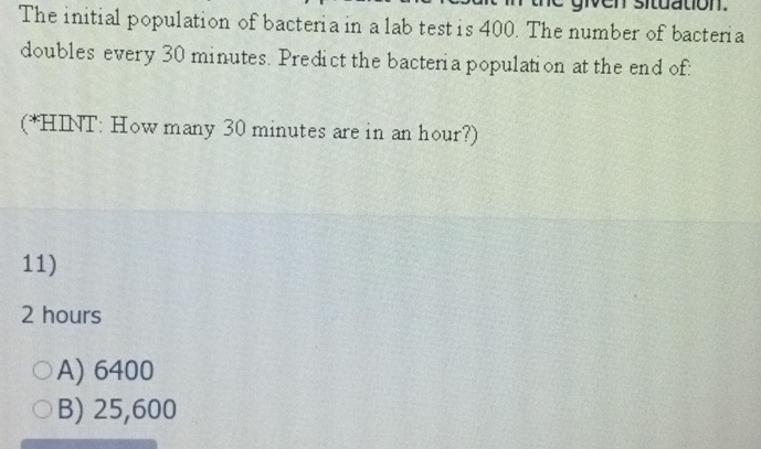 given situation.
The initial population of bacteria in a lab test is 400. The number of bacteria
doubles every 30 minutes. Predict the bacteria population at the end of:
(*HINT: How many 30 minutes are in an hour?)
11)
2 hours
A) 6400
B) 25,600