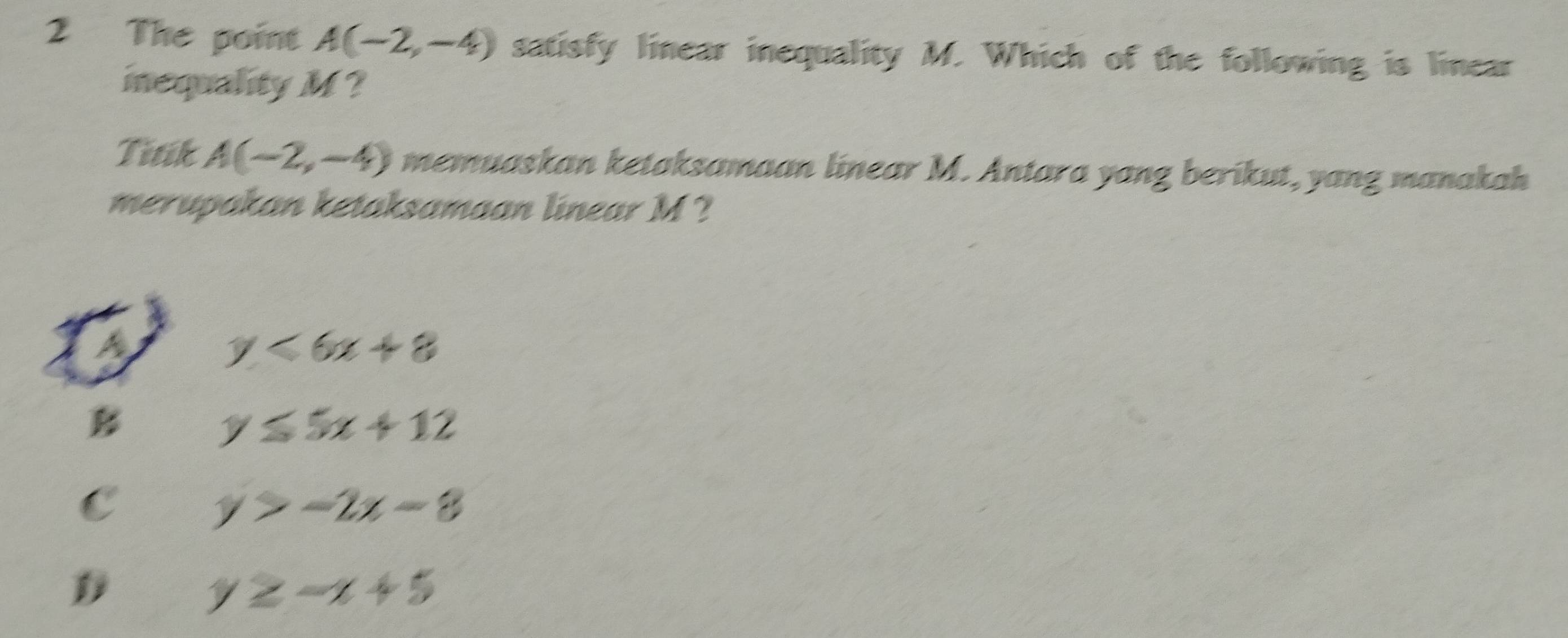 The point A(-2,-4) satisfy linear inequality M. Which of the following is linear
inequality M?
Titik A(-2,-4) memuaskan ketaksamaan linear M. Antara yang berikut, yang manakah
merupakan ketaksamaan linear M ?
a
y<6x+8
B
y≤ 5x+12
C
y>-2x-8
y≥ -x+5