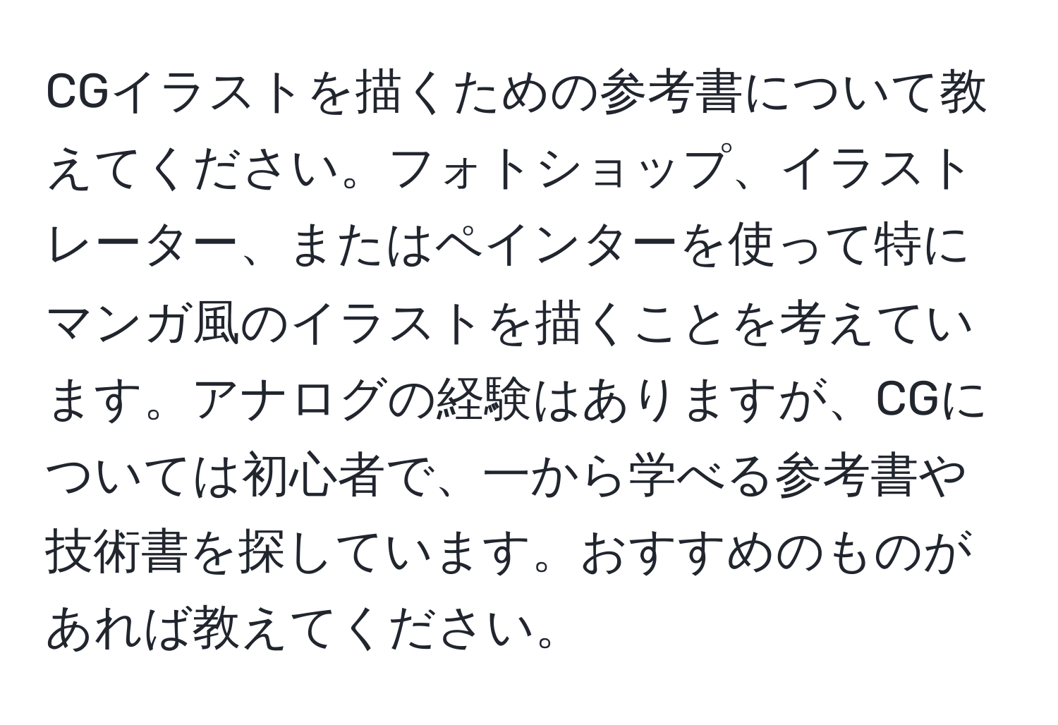 CGイラストを描くための参考書について教えてください。フォトショップ、イラストレーター、またはペインターを使って特にマンガ風のイラストを描くことを考えています。アナログの経験はありますが、CGについては初心者で、一から学べる参考書や技術書を探しています。おすすめのものがあれば教えてください。