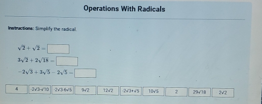 Operations With Radicals 
Instructions: Simplify the radical.
sqrt(2)+sqrt(2)=□
3sqrt(2)+2sqrt(18)=□
-2sqrt(3)+3sqrt(5)-2sqrt(5)=□
4 -2sqrt(3)-sqrt(10) -2sqrt(3)-6sqrt(5) 9sqrt(2) 12sqrt(2) -2sqrt(3)+sqrt(5) 10sqrt(5) 2 29sqrt(18) 2sqrt(2)