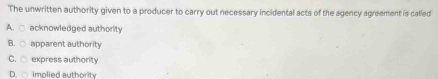 The unwritten authority given to a producer to carry out necessary incidental acts of the agency agreement is called
A. ○ acknowledged authority
B. ○ apparent authority
C. ○ express authority
D. implied authority