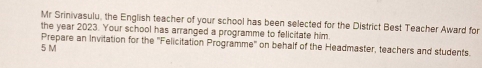 Mr Srinivasulu, the English teacher of your school has been selected for the District Best Teacher Award for 
the year 2023. Your school has arranged a programme to felicitate him. 
Prepare an Invitation for the ''Felicitation Programme'' on behalf of the Headmaster, teachers and students. 
5 M