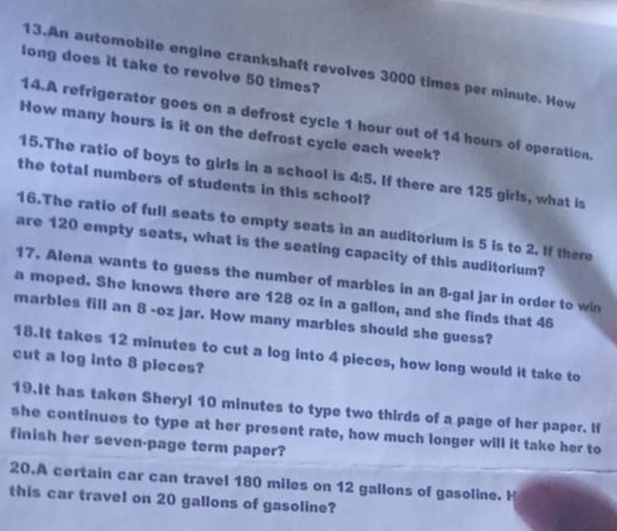 An automobile engine crankshaft revolves 3000 times per minute. How 
long does it take to revolve 50 times? 
14.A refrigerator goes on a defrost cycle 1 hour out of 14 hours of operation. 
How many hours is it on the defrost cycle each week? 
15.The ratio of boys to girls in a school is 4:5. If there are 125 girls, what is 
the total numbers of students in this school? 
16.The ratio of full seats to empty seats in an auditorium is 5 is to 2. If there 
are 120 empty seats, what is the seating capacity of this auditorium? 
17. Alena wants to guess the number of marbles in an 8-gal jar in order to win 
a moped. She knows there are 128 oz in a gallon, and she finds that 46
marbles fill an 8 -oz jar. How many marbles should she guess? 
18.It takes 12 minutes to cut a log into 4 pieces, how long would it take to 
cut a log into 8 pieces? 
19.It has taken Sheryl 10 minutes to type two thirds of a page of her paper. If 
she continues to type at her present rate, how much longer will it take her to 
finish her seven-page term paper? 
20.A certain car can travel 180 miles on 12 gallons of gasoline. H 
this car travel on 20 gallons of gasoline?