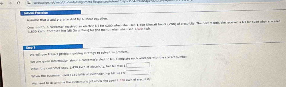 Tutorial Exercise
Assume that x and y are related by a linear equation.
One month, a customer received an electric bill for $200 when she used 1,450 kilowatt hours (kWh) of electricity. The next month, she received a bill for $250 when she used
1,850 kWh. Compute her bill (in dollars) for the month when she used 1,520 kWh
Step 1
We will use Polya's problem solving strategy to solve this problem.
We are given information about a customer's electric bill. Complete each sentence with the correct number.
When the customer used 1,450.kWh of electricity, her bill was $ □
When the customer used 1850 kWh of electricity, her bill was $ □.
We need to determine the customer's bill when she used 1.520 kWh of electricity