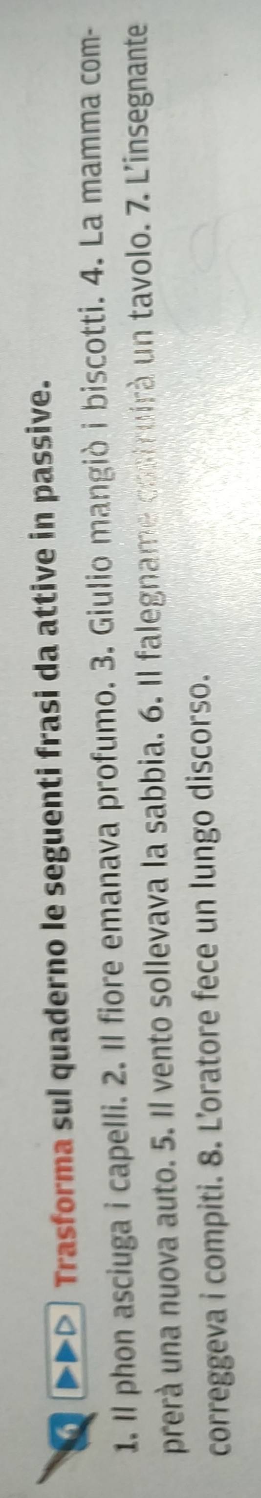 ▶▶> Trasforma sul quaderno le seguenti frasi da attive in passive. 
1. Il phon asciuga i capelli. 2. Il fiore emanava profumo. 3. Giulio mangiò i biscotti. 4. La mamma com- 
prerà una nuova auto. 5. Il vento sollevava la sabbia. 6. Il falegname costruirà un tavolo. 7. L'insegnante 
correggeva i compiti. 8. L’oratore fece un lungo discorso.