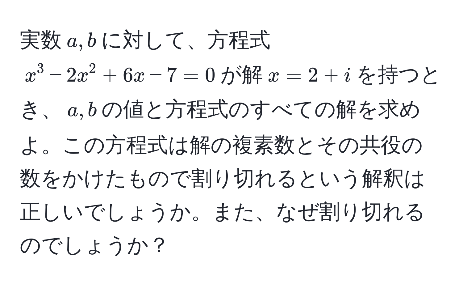 実数$a,b$に対して、方程式$x^3 - 2x^2 + 6x - 7 = 0$が解$x = 2 + i$を持つとき、$a,b$の値と方程式のすべての解を求めよ。この方程式は解の複素数とその共役の数をかけたもので割り切れるという解釈は正しいでしょうか。また、なぜ割り切れるのでしょうか？