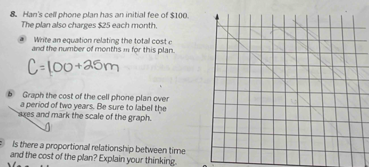 Han's cell phone plan has an initial fee of $100. 
The plan also charges $25 each month. 
a Write an equation relating the total cost c
and the number of months m for this plan. 
b Graph the cost of the cell phone plan over 
a period of two years. Be sure to label the 
axes and mark the scale of the graph. 
Is there a proportional relationship between time 
and the cost of the plan? Explain your thinking.