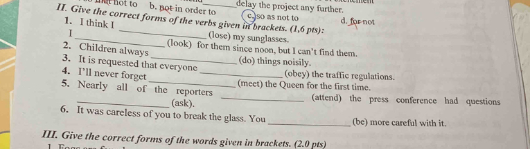 delay the project any further.
mat not to b. not in order to c. so as not to
II. Give the correct forms of the verbs given in brackets. (1,6 pts): 1. I think I d. for not
I
_(lose) my sunglasses.
(look) for them since noon, but I can’t find them.
2. Children always
(do) things noisily.
3. It is requested that everyone
4. I’ll never forget _(obey) the traffic regulations.
(meet) the Queen for the first time.
5. Nearly all of the reporters _(attend) the press conference had questions
(ask).
6. It was careless of you to break the glass. You _(be) more careful with it.
III. Give the correct forms of the words given in brackets. (2.0 pts)