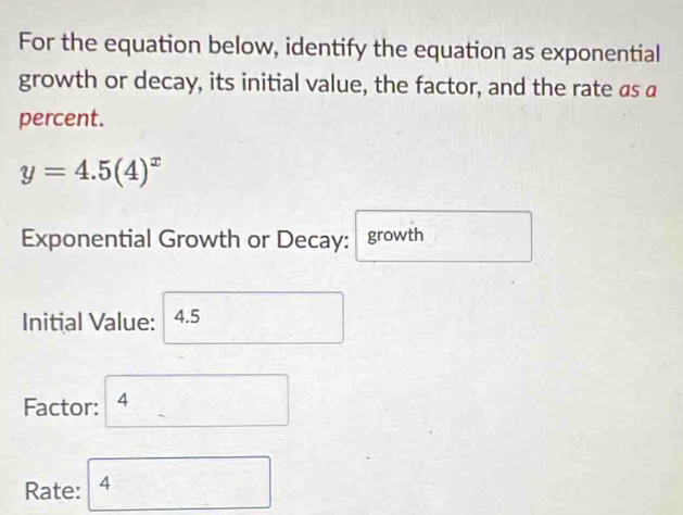 For the equation below, identify the equation as exponential 
growth or decay, its initial value, the factor, and the rate as a 
percent.
y=4.5(4)^x
Exponential Growth or Decay: growth 
Initial Value: 4.5
Factor: 4
Rate: 4