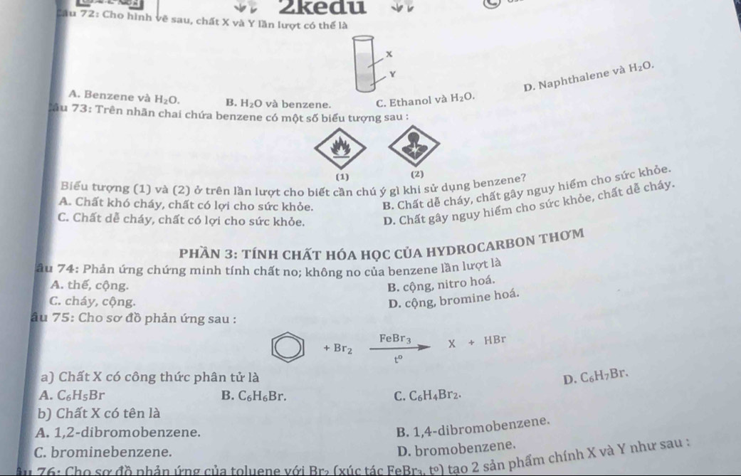 2kedu
Câu 72: Cho hình vẽ sau, chất X và Y lần lượt có thể là
x
Y
D. Naphthalene và H_2O.
A. Benzene và H_2O. B. H_2O và benzene. C. Ethanol và H_2O. 
C ău 73 : Trên nhãn chai chứa benzene có một số biểu tượng sau :
(1) (2)
Biểu tượng (1) và (2) ở trên lần lượt cho biết cần chú ý gì khi sử dụng benzene?
A. Chất khó cháy, chất có lợi cho sức khỏe. B. Chất dễ cháy, chất gây nguy hiểm cho sức khỏe.
C. Chất dễ cháy, chất có lợi cho sức khỏe.
D. Chất gây nguy hiểm cho sức khỏe, chất dễ cháy.
PHầN 3: tÍNH CHấT HÓA HọC CủA HYDROCARBON THơM
âu 74: Phản ứng chứng minh tính chất no; không no của benzene lần lượt là
A. thế, cộng. B. cộng, nitro hoá.
C. cháy, cộng. D. cộng, bromine hoá.
âu 75: Cho sơ đồ phản ứng sau :
+Br_2xrightarrow FeBr_3X+HBr
a) Chất X có công thức phân tử là D. C_6H_7Br.
A. C_6H_5Br B. C_6H_6Br. C. C_6H_4Br_2. 
b) Chất X có tên là
A. 1, 2 -dibromobenzene.
B. 1, 4 -dibromobenzene.
C. brominebenzene.
D. bromobenzene.
ậ 76: Cho sơ đồ phản ứng của toluene với Bra (xúc tác FeBra. tºl tạo 2 sản phẩm chính X và Y như sau :