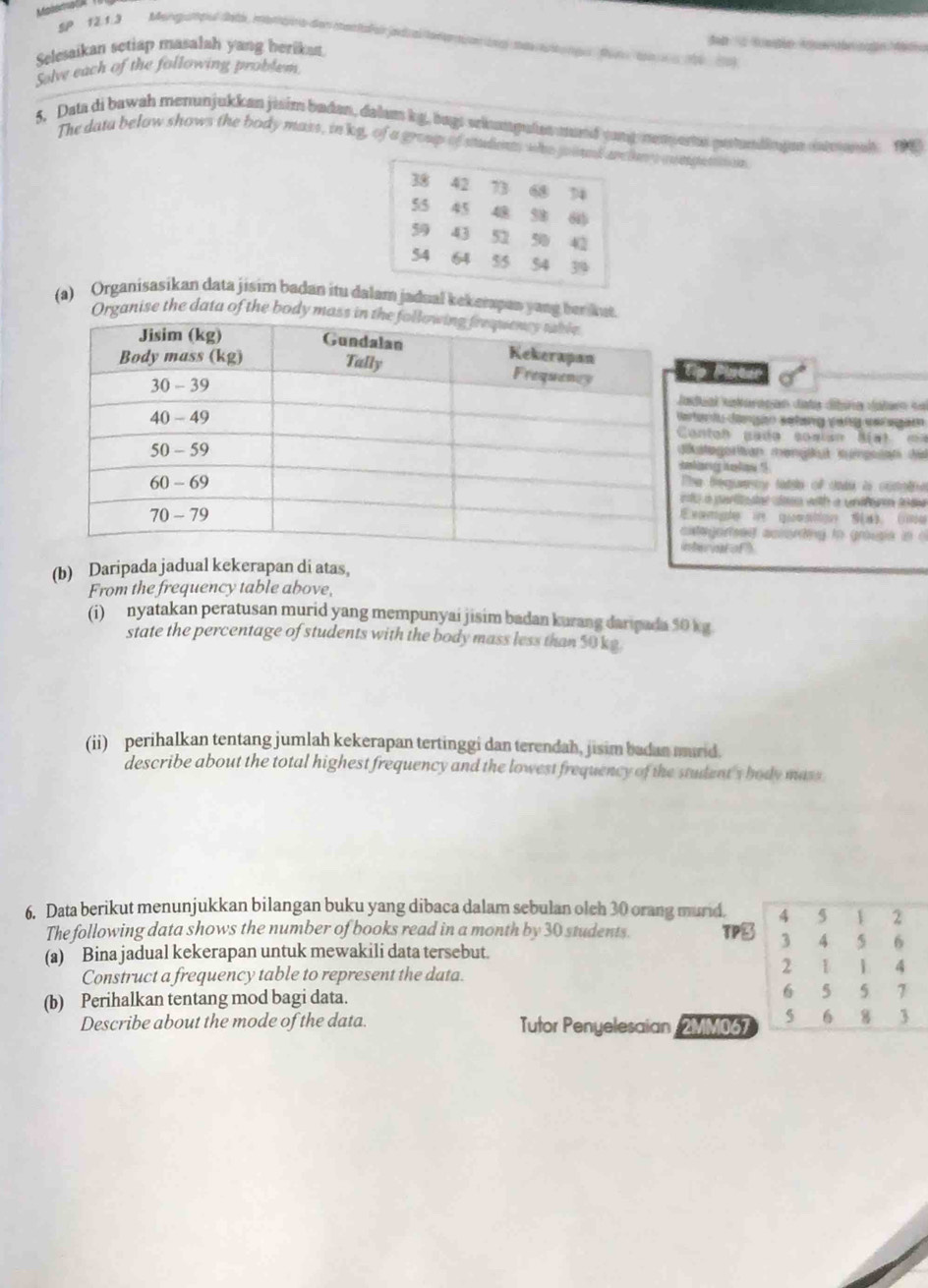 Maasd  A
SP 12.1.3 Mongampul deta, monbra den mentall al jadral te ner nen ngl mat ngu  fir  ton e 16 19)
Selesaikan setiap masalah yang herikat
Solve each of the following problem
5. Data di bawah menunjukkan jisim badan, dalam kg, bags eriumgules mund yong nemperta pustundingen inteanal 199
The data below shows the body mass, in kg, of a group of students who joinans congestion
(a) Organisasikan data jisim badan itu dam jadual kekerapan yang ber kut.
Organise the data of the body mass in t
o
adual Kakarapan data dibira Jaler  d
er is dngon wetzng ver we egaen 
Contah  pa do  sosian M a t  ma
kategorian mengikut kuinpssan di
nhineory iaalioee "
he bequecy tade of cads i conetrn
to a paliaated con with a undfre tn t 
xnrigter ire qomntlique AD. (1ns
ategortsed according to grousie in  
ter al of )
(b) Daripada jadual kekerapan di atas,
From the frequency table above,
(i) nyatakan peratusan murid yang mempunyai jisim badan kurang daripada 50 kg
state the percentage of students with the body mass less than $0 kg.
(ii) perihalkan tentang jumlah kekerapan tertinggi dan terendah, jisim badan murid.
describe about the total highest frequency and the lowest frequency of the student's body mass
6. Data berikut menunjukkan bilangan buku yang dibaca dalam sebulan olch 30 orang murid. 5 1 2
The following data shows the number of books read in a month by 30 students. TP3 3 4 5 6
(a) Bina jadual kekerapan untuk mewakili data tersebut.
Construct a frequency table to represent the data.
2 1 1 4
(b) Perihalkan tentang mod bagi data. 6 5 5  7
Describe about the mode of the data. Tutor Penyelesaian 2MM067 5 6 8