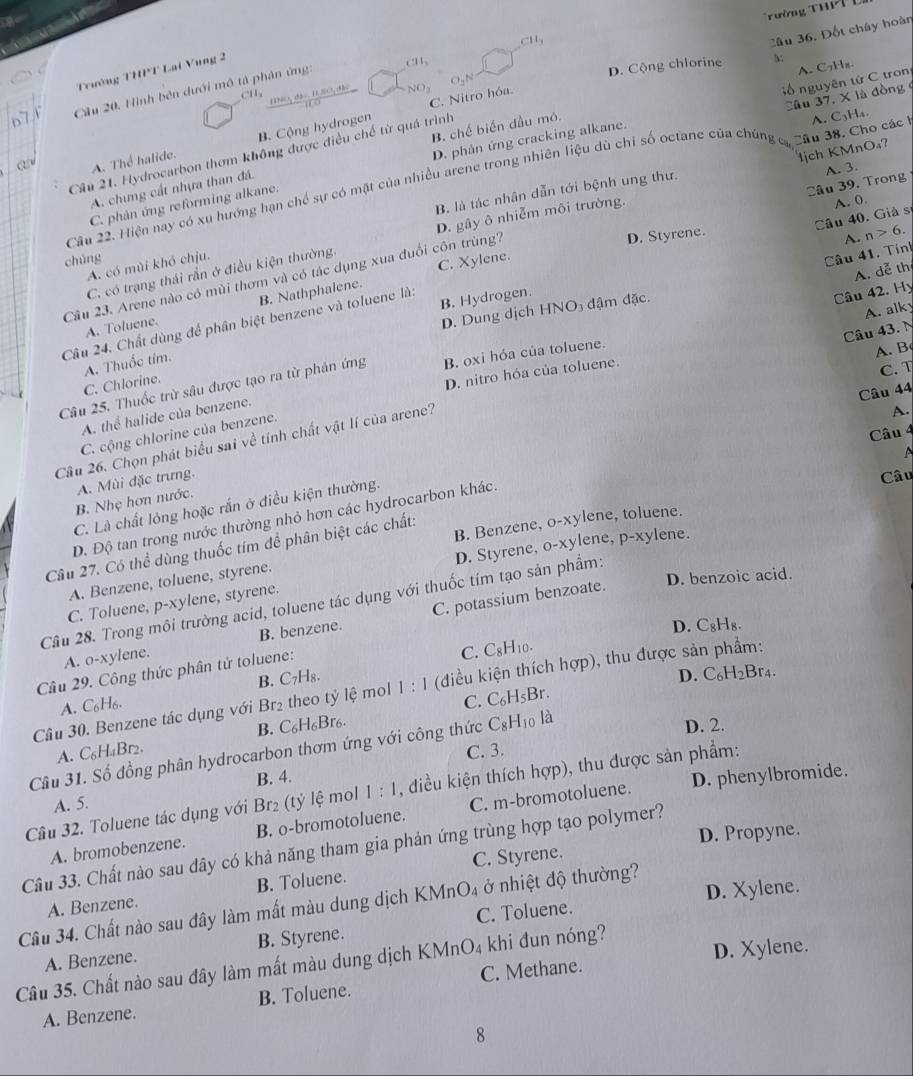 Trường Th T
C11_3
Cầu 36. Đốt chây hoàn
Trường THPT Lai Vung 2
NNO, đàu. 1SO, đh NO5 D. Cộng chlorine b:
Cầu 20. Hình bên dưới mô tả phân ứng: C11,
C. Nitro hóa.
Câu 37, X là đồng
D. phản ứng cracking alkane.   ố  nguyên từ C tron A. C7Hx.
A. Thể halide. B. Cộng hydrogen
lịch KMnO₄?
Câu 21. Hydrocarbon thơm không được điều chế từ quá trình
A. chưng cất nhựa than đá. B. chế biến đầu mô.
Câu 22. Hiện nay có xu hướng hạn chế sự có mặt của nhiều arene trong nhiên liệu dù chỉ số octane của chúng ca Câu 38. Cho các h A. C_3Y
B. là tác nhân dẫn tới bệnh ung thư. A. 3.
C. phân ứng reforming alkane.
D. Styrene.
A. n>6.
C. có trạng thái rần ở điều kiện thường. D. gây ô nhiễm môi trường.
Câu 23. Arene nào có mùi thơm và có tác dụng xua đuổi côn trùng? C. Xylene. Câu 39. Trong
chúng
A. có mùi khó chju.
Câu 41. Tính
A. dễ thị
Câu 24. Chất dùng để phân biệt benzene và toluene là: Câu 40. Giả sĩ A. 0.
B. Hydrogen.
D. Dung dịch HNO₃ đậm đặc.
Câu 42. Hy
A. Toluene. B. Nathphalene.
A. B
Câu 25. Thuốc trừ sâu được tạo ra từ phản ứng B. oxi hóa của toluene. A. alky
A. Thuốc tim.
D. nitro hóa của toluene.
C. T
C. Chlorine.
Câu 44
Câu 26. Chọn phát biểu sai về tính chất vật lí của arene? Câu 43.
A. thể halide của benzene.
A.
Câu 4
C. cộng chlorine của benzene.
A. Mùi đặc trưng.
B. Nhẹ hơn nước.
C. Là chất lỏng hoặc rắn ở điều kiện thường.
Câu
D. Độ tan trong nước thường nhỏ hơn các hydrocarbon khác.
B. Benzene, o-xylene, toluene.
D. Styrene, o-xylene, p-xylene.
Câu 27. Có thể dùng thuốc tím để phân biệt các chất:
D. benzoic acid.
A. Benzene, toluene, styrene.
Câu 28. Trong môi trường acid, toluene tác dụng với thuốc tím tạo sản phẩm:
C. Toluene, p-xylene, styrene.
A. o-xylene. C. potassium benzoate.
B. benzene.
D. _oH 8.
Câu 29. Công thức phân tử toluene:
C. C_8H_10.
B. C₇H₈. D. C_6H_2Br_4
Câu 30. Benzene tác dụng với Br₂ theo tỷ lệ mol 1 : 1 (điều kiện thích hợp), thu được sản phẩm:
A. C₆H6.
C. C_6H_5Br.
B. C_6H_6Br_6. D. 2.
Câu 31. Số đồng phân hydrocarbon thơm ứng với công thức C_8H_1 o là
A. C₆H₄Br2.
C. 3.
A. 5. B. 4.
D. phenylbromide.
Câu 32. Toluene tác dụng với Br₂ (t ỷ lệ mol 1:1 , điều kiện thích hợp), thu được sản phẩm:
A. bromobenzene. B. o-bromotoluene. C. m-bromotoluene.
D. Propyne.
Cầu 33. Chất nào sau đây có khả năng tham gia phản ứng trùng hợp tạo polymer?
B. Toluene. C. Styrene.
D. Xylene.
Câu 34. Chất nào sau đây làm mất màu dung dịch KMnO₄ ở nhiệt độ thường? A. Benzene. C. Toluene.
A. Benzene. B. Styrene.
Câu 35. Chất nào sau đây làm mất màu dung dịch KMnO_4 khi dun nóng? D. Xylene.
A. Benzene. B. Toluene. C. Methane.
8