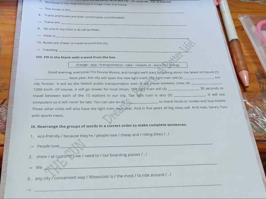 Ch Uns Ciy - CS1: 6.6767.346 - Zolo: 09. 6346.8346
7. No house in the neighborhood is longer than this house. 
_ 
→ This house is the 
8. Trains and buses are both comfortable. (comfortable) 
→ Trains are_ 
9. No one in my class is as tall as Peter. 
Peter is_ 
10. Buses are cheap to travel around the city. 
→ Traveling_ 
VIII. Fill in the blank with a word from the box 
change - app - transportation - take - reliable at - electrify - energy 
Good evening, everyone.'I'm Donna Moore, and tonight we'll start by talking about the latest on future (1) 
_. Next year, the city will open the new light train. The light train will (2) _our 
city forever. It will be the fastest public transportation ever. It will travel between cities (3)_
1200 km/h. Of course, it will go slower for local shops. The light train will (4) _ 30 seconds to 
travel between each of the 15 stations in our city. The light train is also (5) _. It will use 
computers so it will never be late. You can use an (6) _to check times or routes and buy tickets. 
Three other cities will also have the light train next year. And in five years all big cities will. And now, here's Tom 
with sports news. 
IX. Rearrange the groups of words in a correct order to make complete sentences. 
1. eco-friendly / because they're / people love / cheap and / riding bikes / . / 
People love 
_ 
2. show / at customs / we / need to / our boarding passes / . / 
→, We 
_ 
3. any city / convenient way / Wowscoot is / the most / to ride around / . / 
_