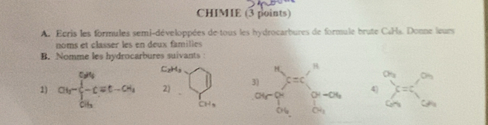 CHIMIE (3 points)
A. Ecris les formules semi-développées de tous les hydrocarbures de formule brute CaHa. Donne leurs
noms et classer les en deux familles
B. Nomme les hydrocarbures suivants :
C_2H_3
1) Cl__3-frac 1/2-Cequiv t-CH_2 2) | 4) sumlimits _(□)°a_GN
CH_3